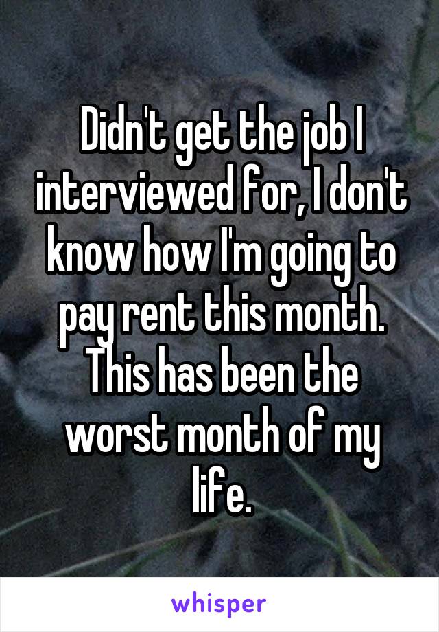 Didn't get the job I interviewed for, I don't know how I'm going to pay rent this month. This has been the worst month of my life.