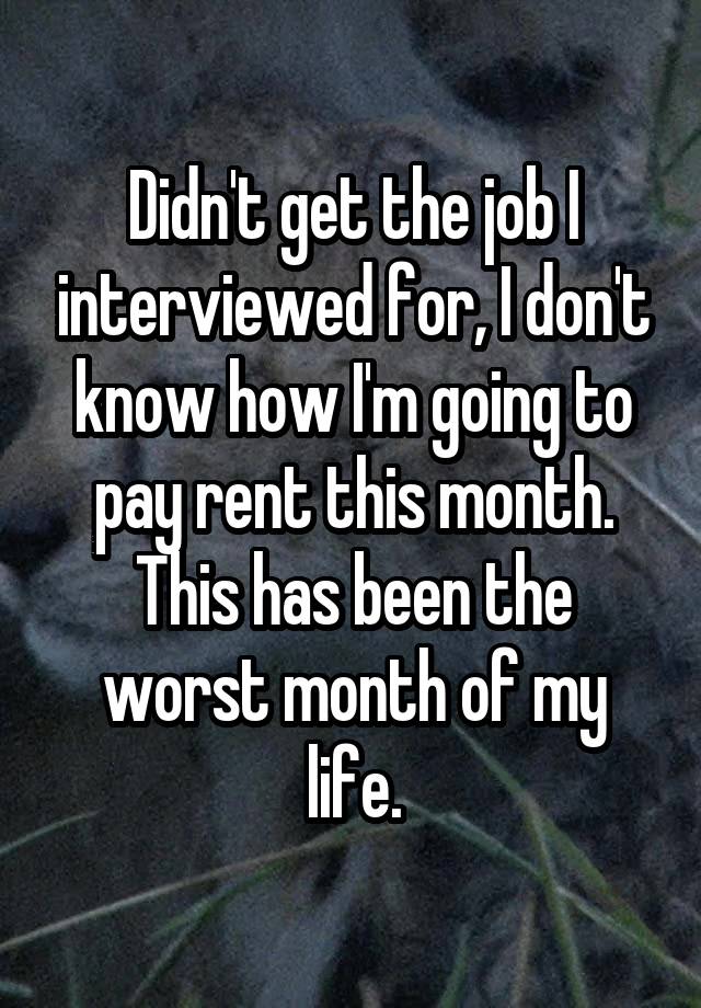 Didn't get the job I interviewed for, I don't know how I'm going to pay rent this month. This has been the worst month of my life.