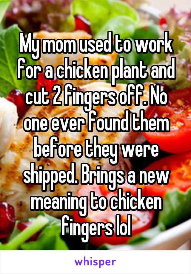 My mom used to work for a chicken plant and cut 2 fingers off. No one ever found them before they were shipped. Brings a new meaning to chicken fingers lol
