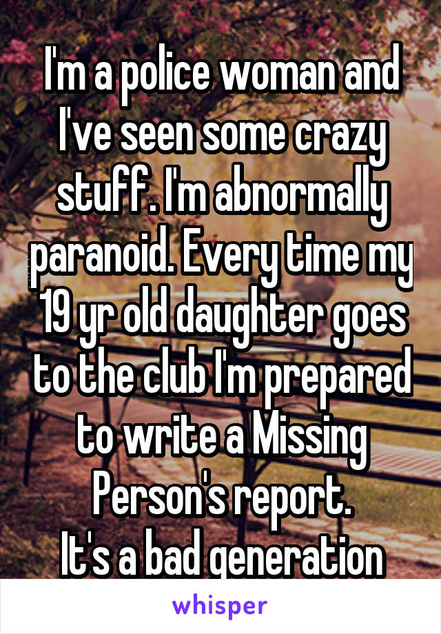 I'm a police woman and I've seen some crazy stuff. I'm abnormally paranoid. Every time my 19 yr old daughter goes to the club I'm prepared to write a Missing Person's report.
It's a bad generation