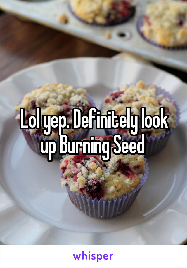 Lol yep. Definitely look up Burning Seed 