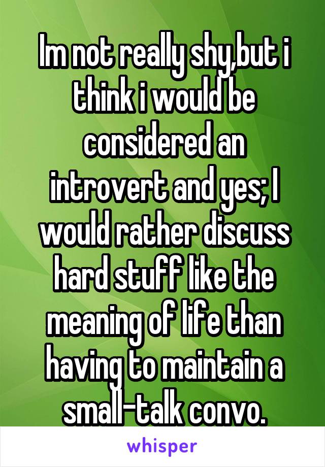 Im not really shy,but i think i would be considered an introvert and yes; I would rather discuss hard stuff like the meaning of life than having to maintain a small-talk convo.