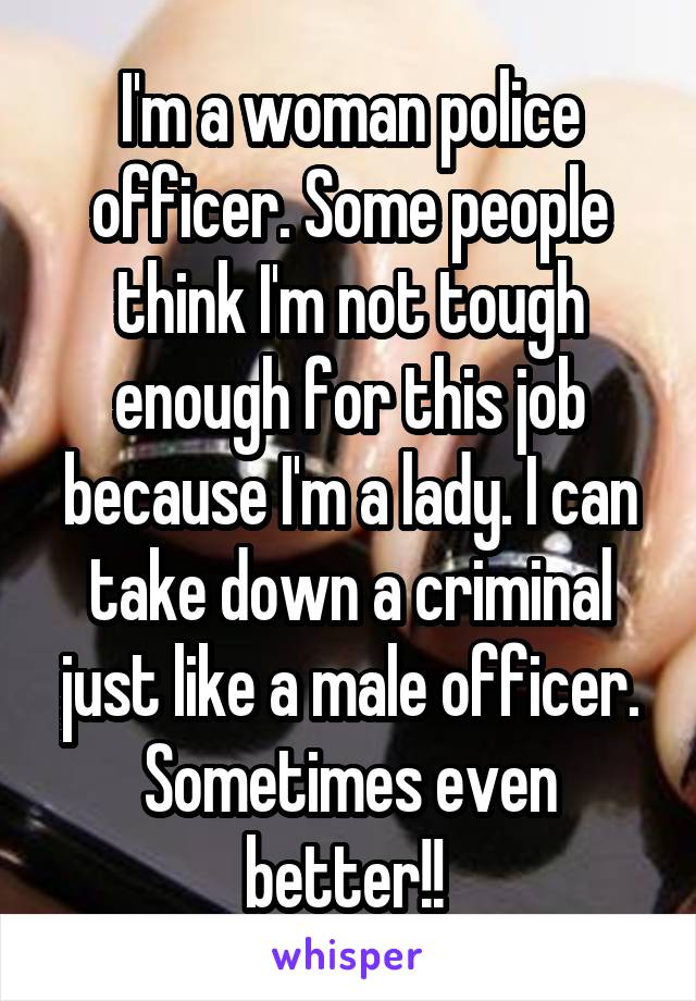 I'm a woman police officer. Some people think I'm not tough enough for this job because I'm a lady. I can take down a criminal just like a male officer. Sometimes even better!! 