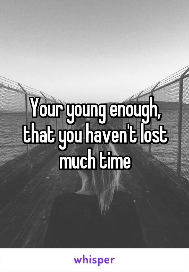 Your young enough, that you haven't lost much time