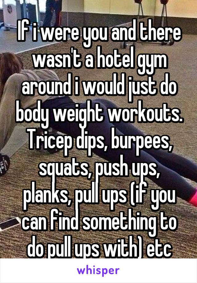 If i were you and there wasn't a hotel gym around i would just do body weight workouts. Tricep dips, burpees, squats, push ups, planks, pull ups (if you can find something to do pull ups with) etc