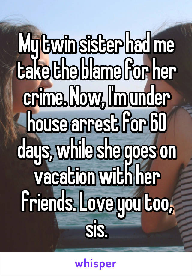 My twin sister had me take the blame for her crime. Now, I'm under house arrest for 60 days, while she goes on vacation with her friends. Love you too, sis.