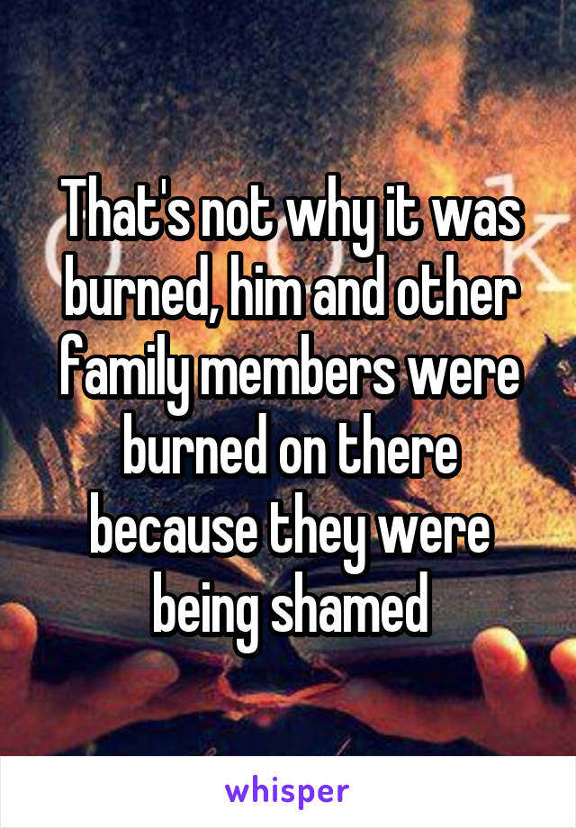 That's not why it was burned, him and other family members were burned on there because they were being shamed