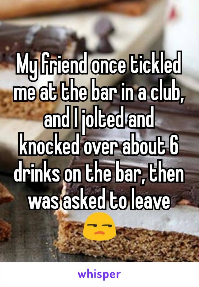 My friend once tickled me at the bar in a club, and I jolted and knocked over about 6 drinks on the bar, then was asked to leave 😒