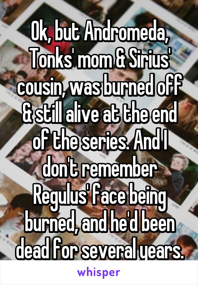Ok, but Andromeda, Tonks' mom & Sirius' cousin, was burned off & still alive at the end of the series. And I don't remember Regulus' face being burned, and he'd been dead for several years.
