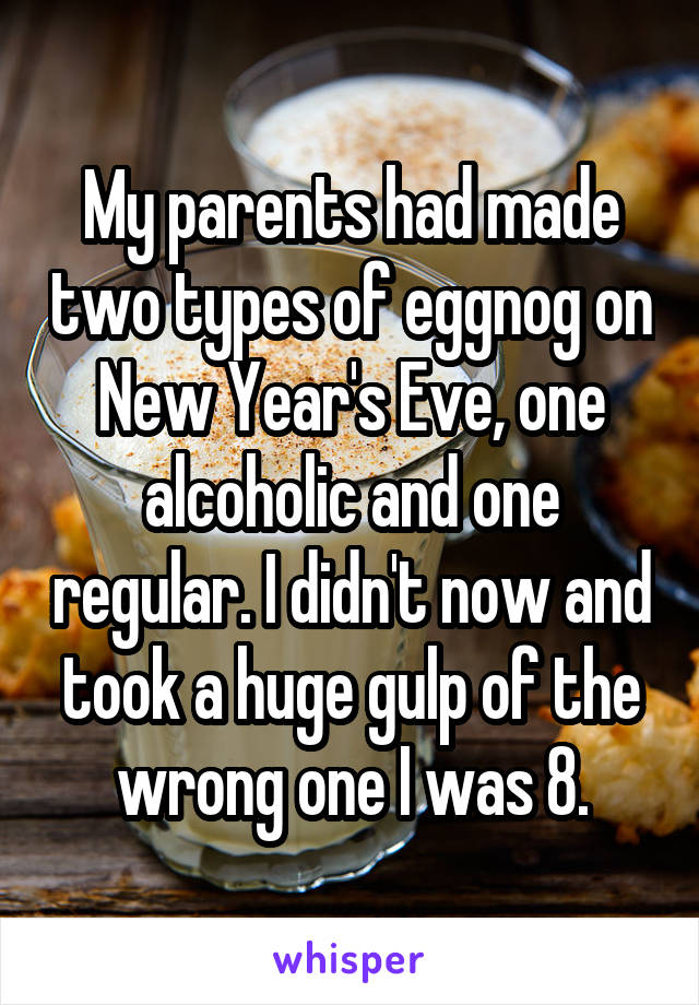 My parents had made two types of eggnog on New Year's Eve, one alcoholic and one regular. I didn't now and took a huge gulp of the wrong one I was 8.