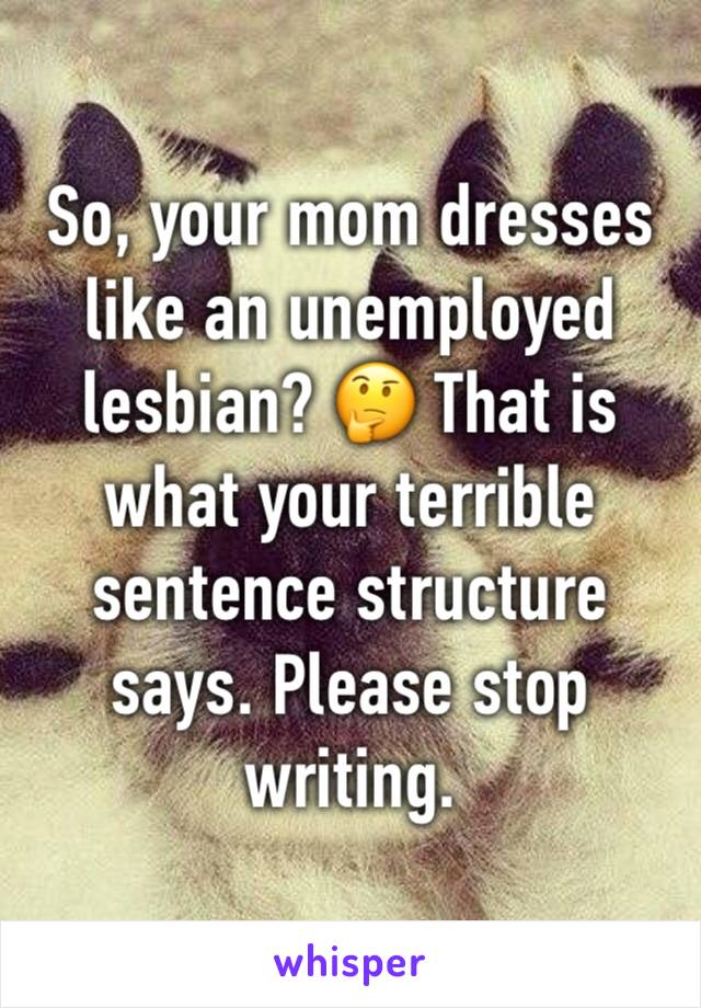 So, your mom dresses like an unemployed lesbian? 🤔 That is what your terrible sentence structure says. Please stop writing. 