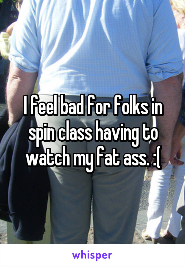 I feel bad for folks in spin class having to watch my fat ass. :(