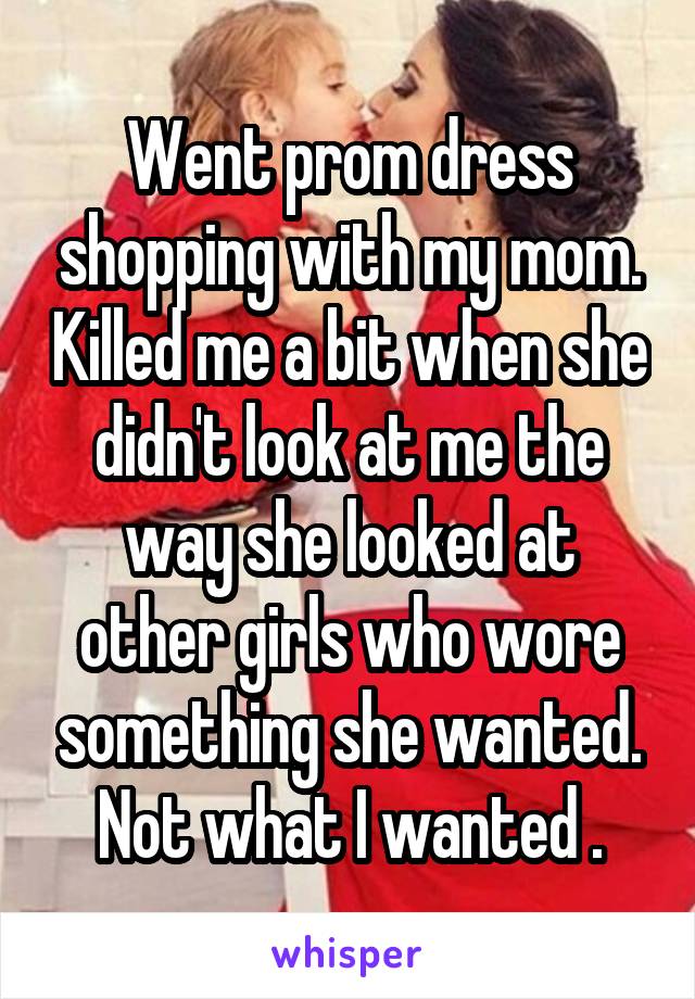 Went prom dress shopping with my mom. Killed me a bit when she didn't look at me the way she looked at other girls who wore something she wanted. Not what I wanted .
