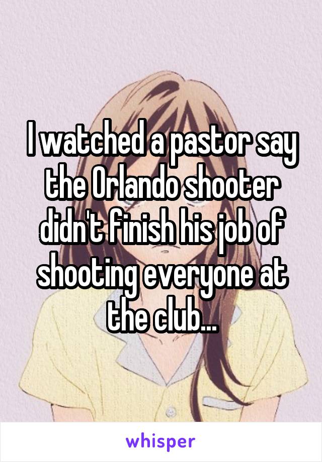 I watched a pastor say the Orlando shooter didn't finish his job of shooting everyone at the club...