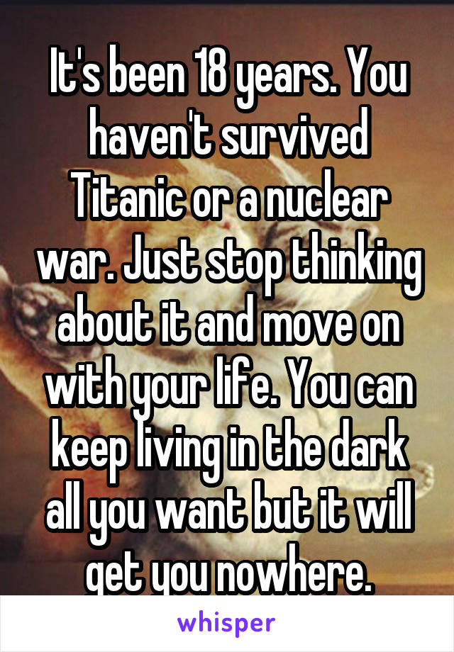 It's been 18 years. You haven't survived Titanic or a nuclear war. Just stop thinking about it and move on with your life. You can keep living in the dark all you want but it will get you nowhere.