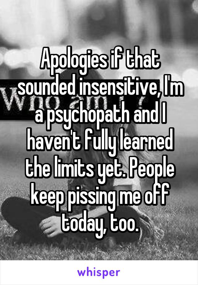 Apologies if that sounded insensitive, I'm a psychopath and I haven't fully learned the limits yet. People keep pissing me off today, too.