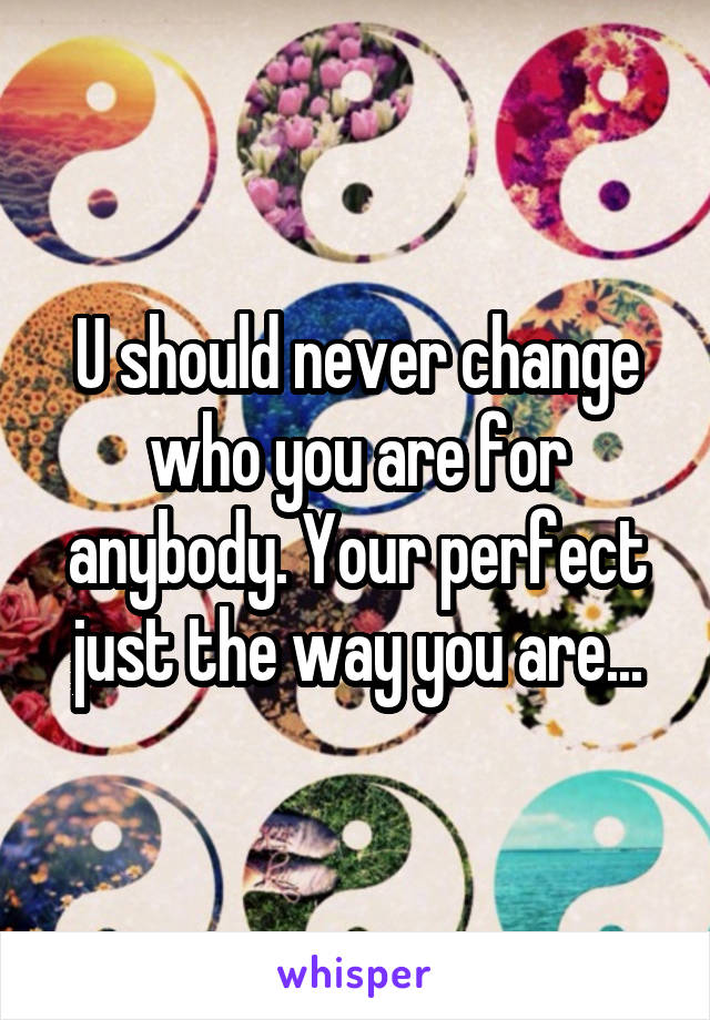 U should never change who you are for anybody. Your perfect just the way you are...