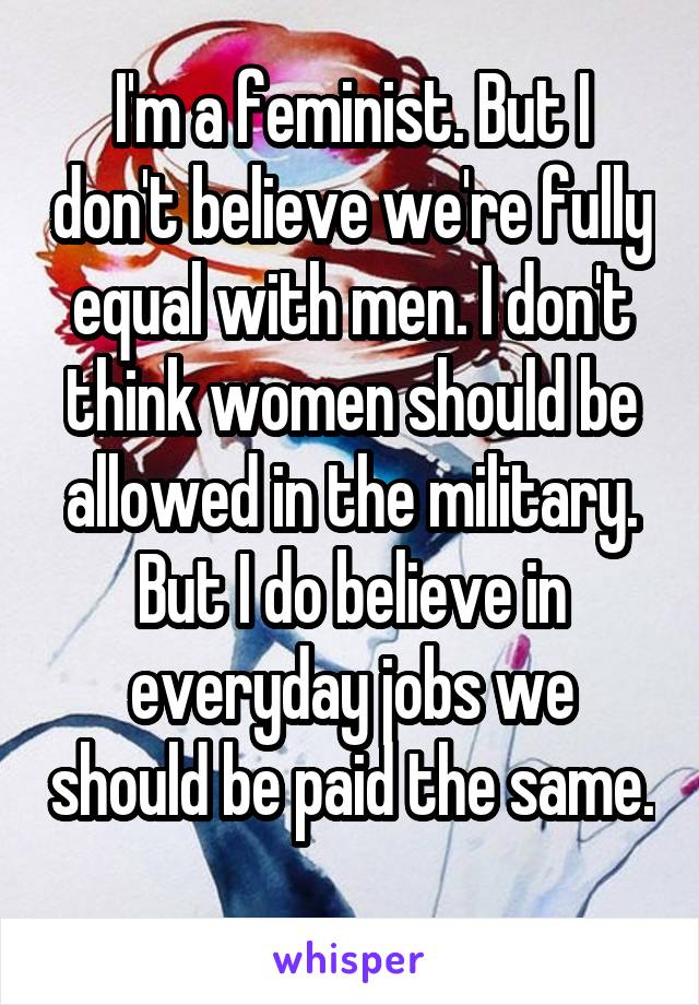 I'm a feminist. But I don't believe we're fully equal with men. I don't think women should be allowed in the military. But I do believe in everyday jobs we should be paid the same. 