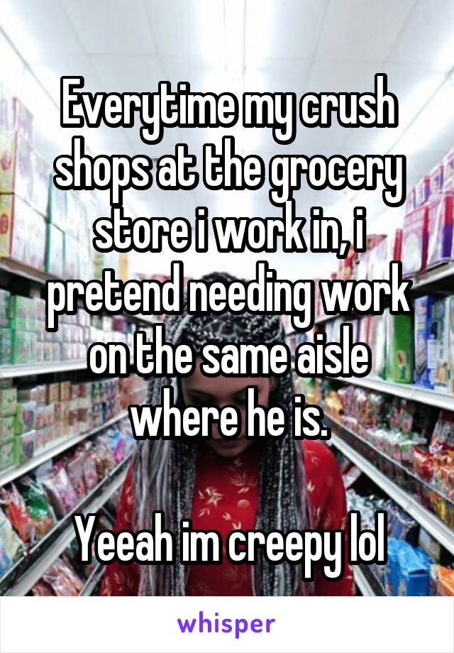 Everytime my crush shops at the grocery store i work in, i pretend needing work on the same aisle where he is.

Yeeah im creepy lol