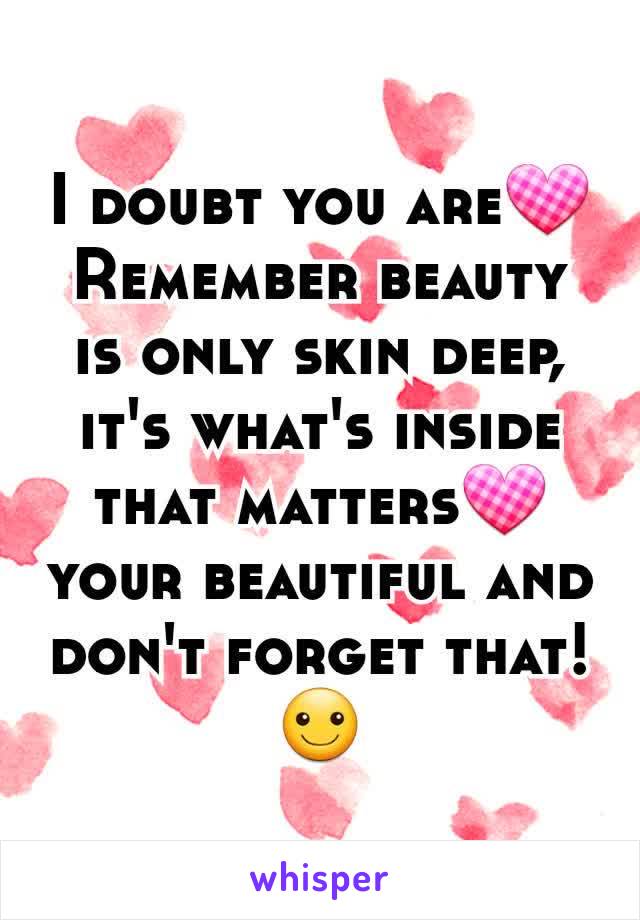 I doubt you are💟 Remember beauty is only skin deep, it's what's inside that matters💟 your beautiful and don't forget that!☺