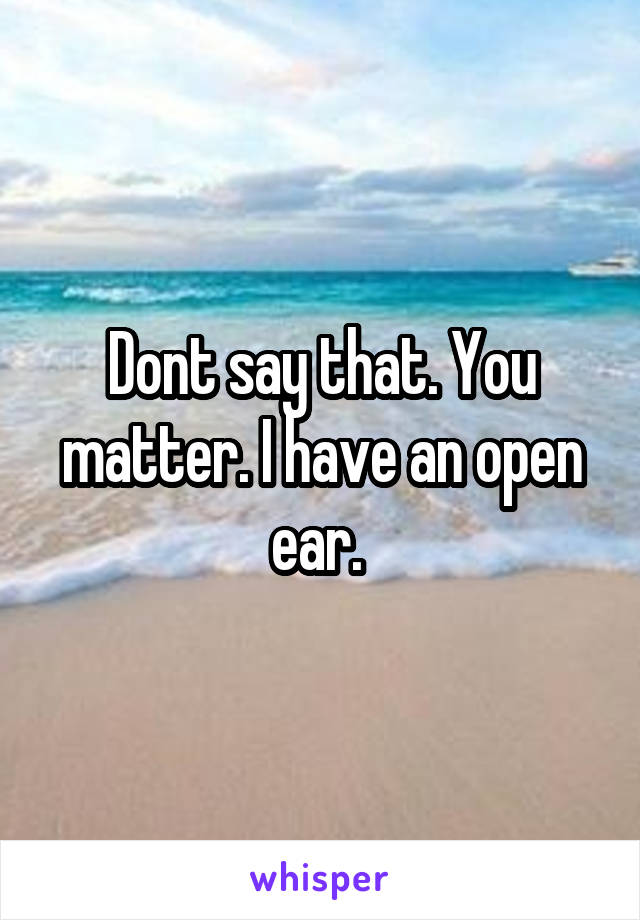 Dont say that. You matter. I have an open ear. 