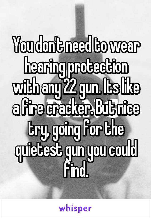 You don't need to wear hearing protection with any 22 gun. Its like a fire cracker. But nice try, going for the quietest gun you could find.