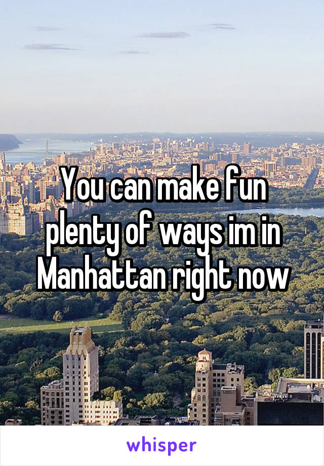 You can make fun plenty of ways im in Manhattan right now