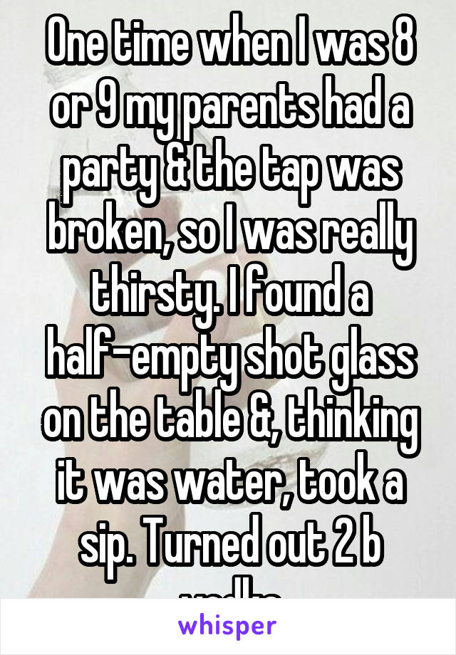 One time when I was 8 or 9 my parents had a party & the tap was broken, so I was really thirsty. I found a half-empty shot glass on the table &, thinking it was water, took a sip. Turned out 2 b vodka
