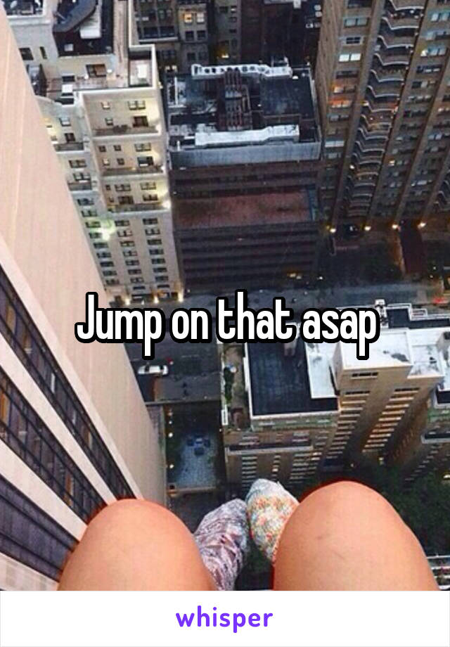 Jump on that asap