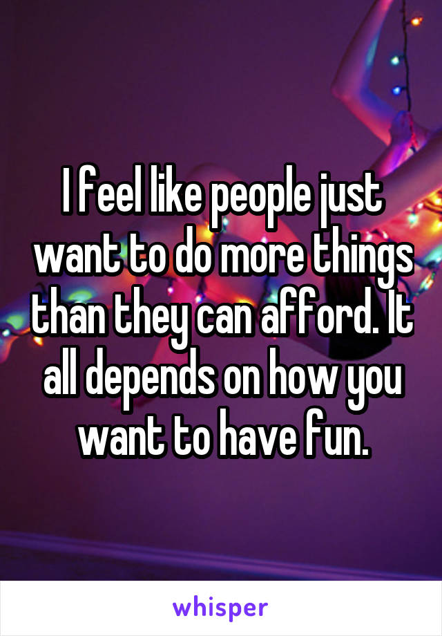 I feel like people just want to do more things than they can afford. It all depends on how you want to have fun.