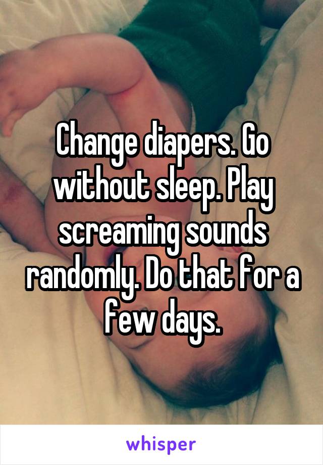 Change diapers. Go without sleep. Play screaming sounds randomly. Do that for a few days.