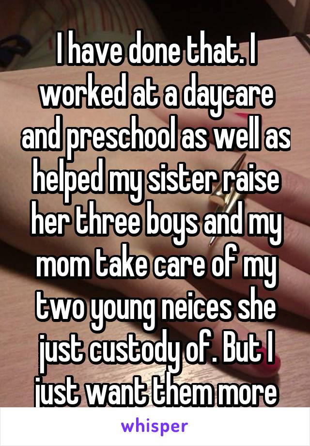 I have done that. I worked at a daycare and preschool as well as helped my sister raise her three boys and my mom take care of my two young neices she just custody of. But I just want them more