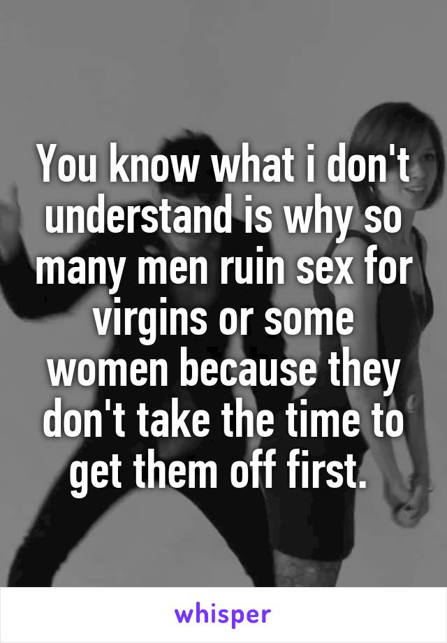 You know what i don't understand is why so many men ruin sex for virgins or some women because they don't take the time to get them off first. 