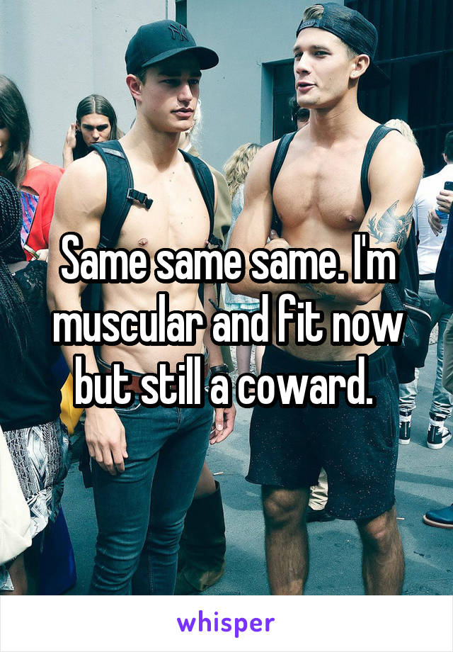 Same same same. I'm muscular and fit now but still a coward. 