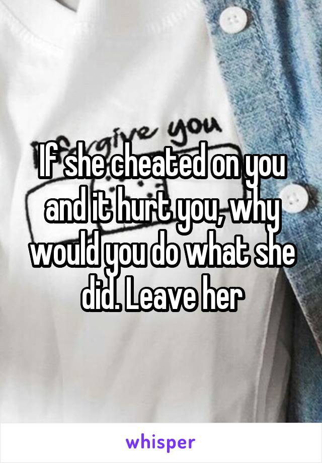 If she cheated on you and it hurt you, why would you do what she did. Leave her