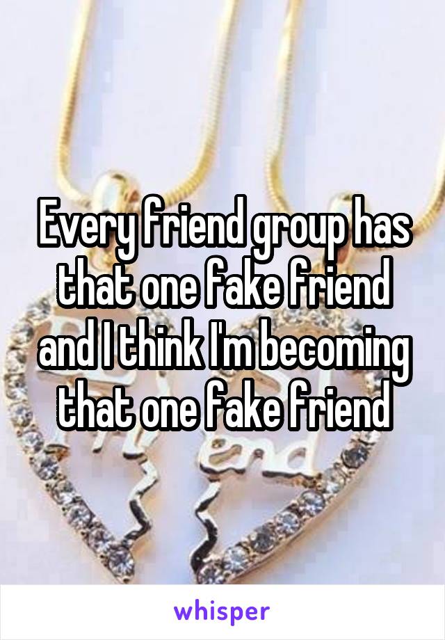 Every friend group has that one fake friend and I think I'm becoming that one fake friend