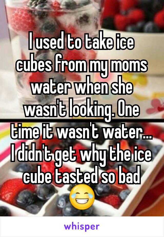 I used to take ice cubes from my moms water when she wasn't looking. One time it wasn't water... I didn't get why the ice cube tasted so bad 😂