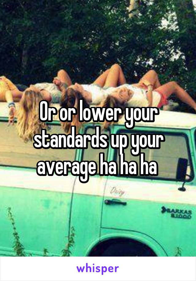 Or or lower your standards up your average ha ha ha 