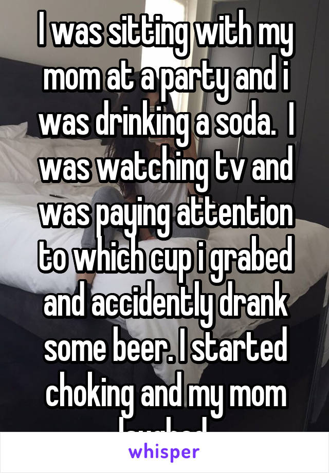 I was sitting with my mom at a party and i was drinking a soda.  I was watching tv and was paying attention to which cup i grabed and accidently drank some beer. I started choking and my mom laughed.