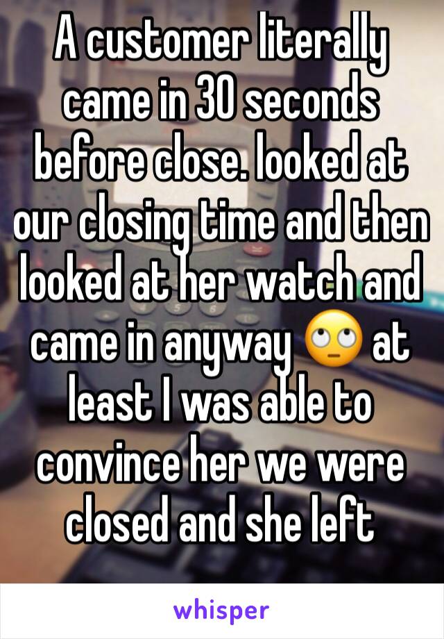 A customer literally came in 30 seconds before close. looked at our closing time and then looked at her watch and came in anyway 🙄 at least I was able to convince her we were closed and she left 