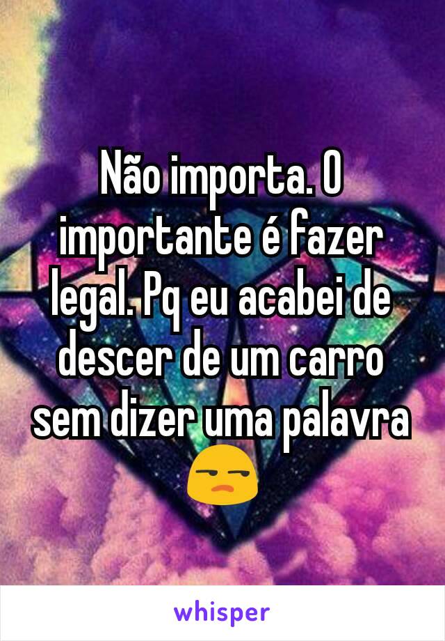 Não importa. O importante é fazer legal. Pq eu acabei de descer de um carro sem dizer uma palavra 😒