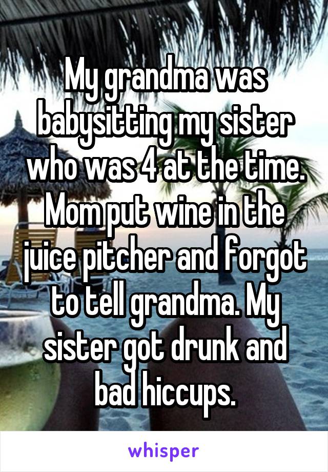 My grandma was babysitting my sister who was 4 at the time. Mom put wine in the juice pitcher and forgot to tell grandma. My sister got drunk and bad hiccups.