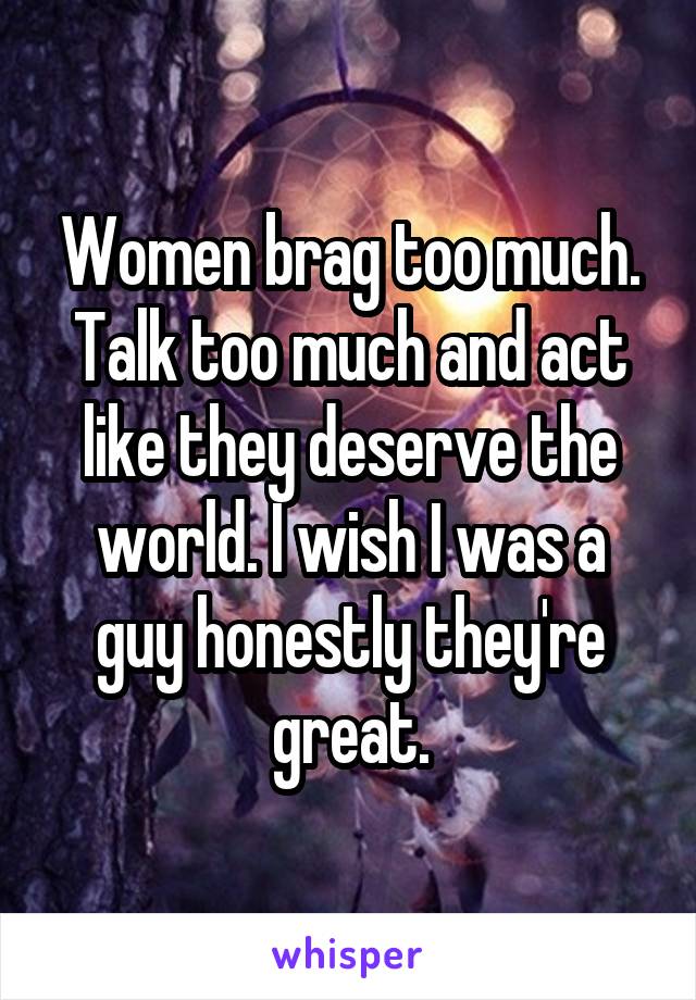 Women brag too much. Talk too much and act like they deserve the world. I wish I was a guy honestly they're great.