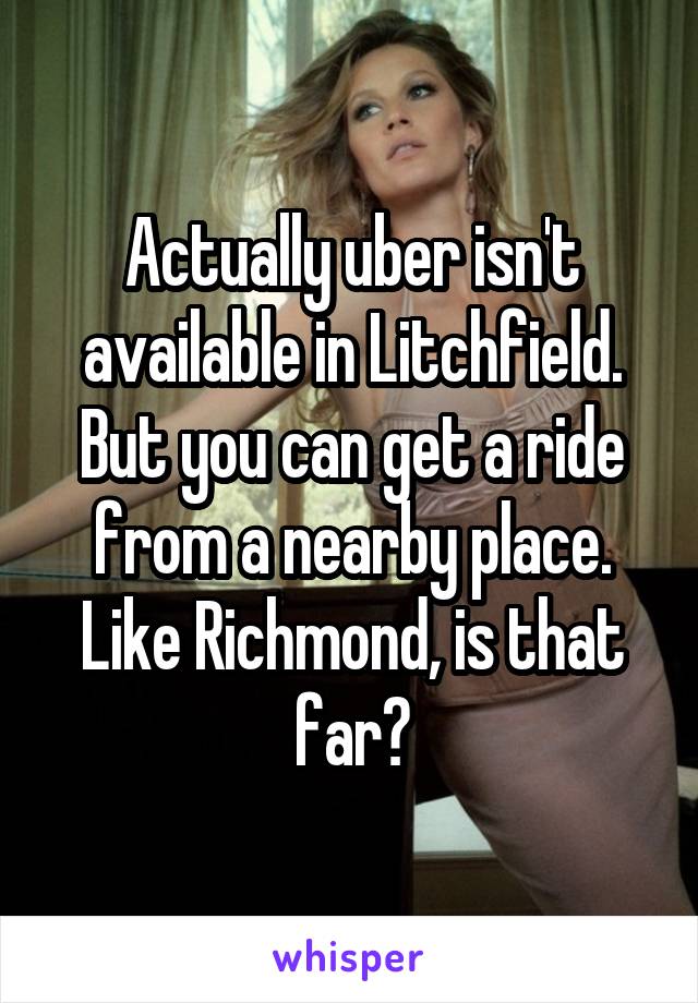 Actually uber isn't available in Litchfield. But you can get a ride from a nearby place. Like Richmond, is that far?