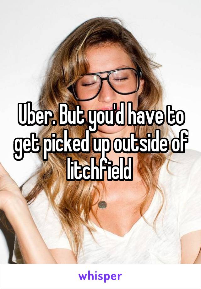 Uber. But you'd have to get picked up outside of litchfield 