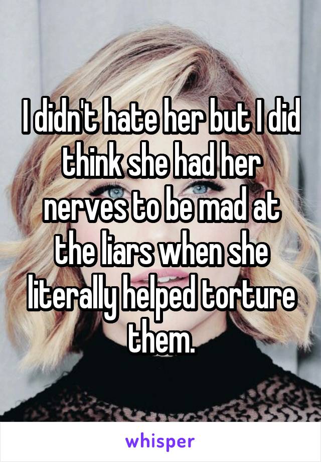I didn't hate her but I did think she had her nerves to be mad at the liars when she literally helped torture them.
