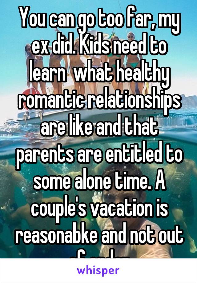 You can go too far, my ex did. Kids need to learn  what healthy romantic relationships are like and that parents are entitled to some alone time. A couple's vacation is reasonabke and not out of order