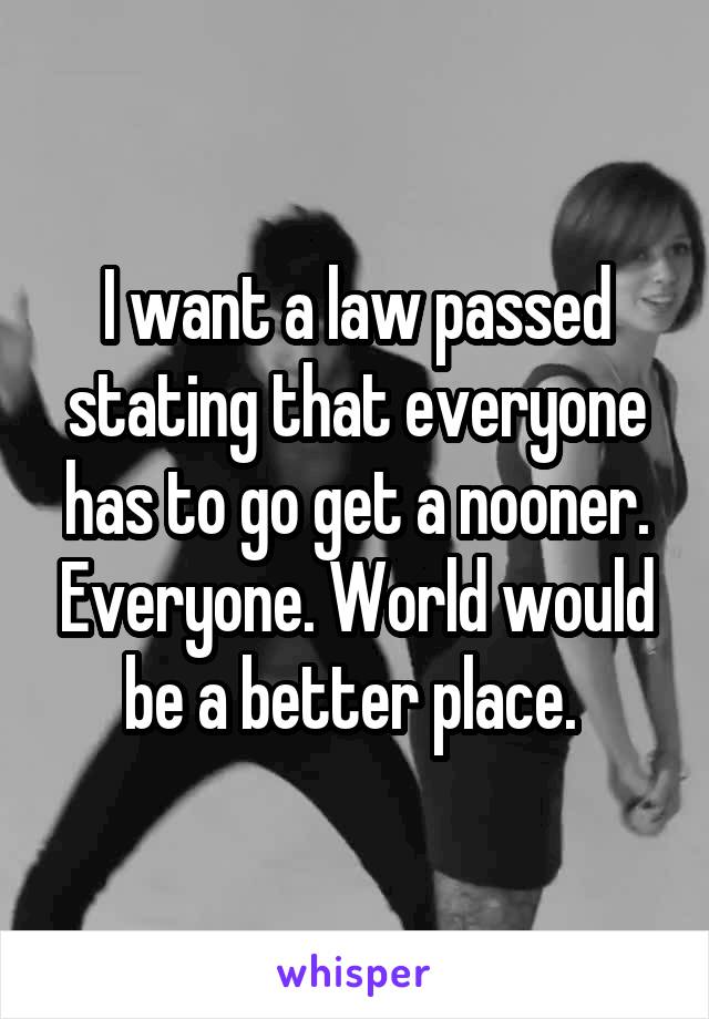 I want a law passed stating that everyone has to go get a nooner. Everyone. World would be a better place. 