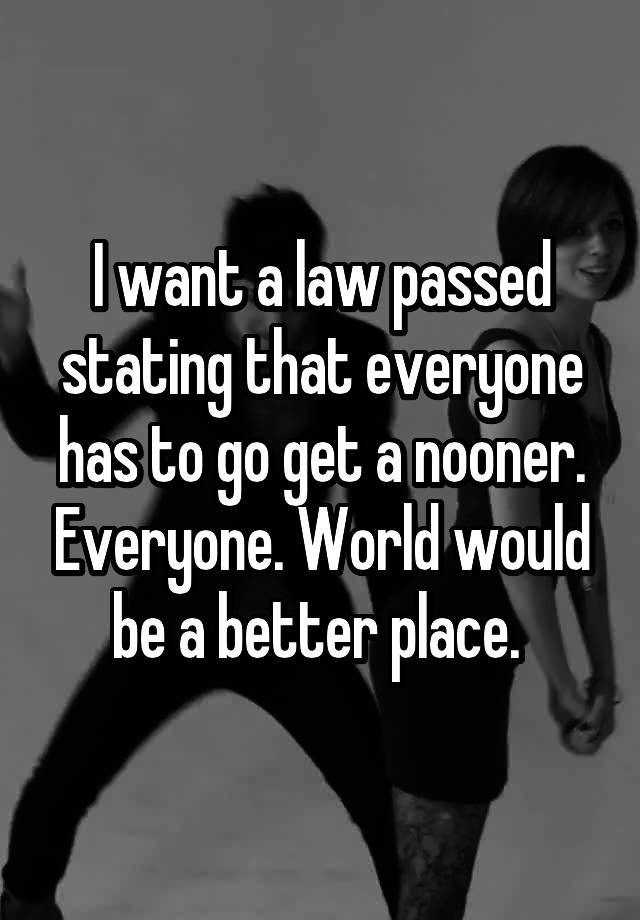 I want a law passed stating that everyone has to go get a nooner. Everyone. World would be a better place. 