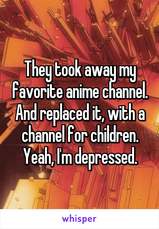 They took away my favorite anime channel. And replaced it, with a channel for children. Yeah, I'm depressed.